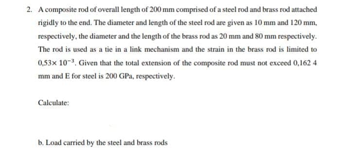 2. A composite rod of overall length of 200 mm comprised of a steel rod and brass rod attached
rigidly to the end. The diameter and length of the steel rod are given as 10 mm and 120 mm,
respectively, the diameter and the length of the brass rod as 20 mm and 80 mm respectively.
The rod is used as a tie in a link mechanism and the strain in the brass rod is limited to
0,53x 10-3. Given that the total extension of the composite rod must not exceed 0,162 4
mm and E for steel is 200 GPa, respectively.
Calculate:
b. Load carried by the steel and brass rods
