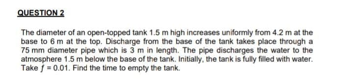 QUESTION 2
The diameter of an open-topped tank 1.5 m high increases uniformly from 4.2 m at the
base to 6 m at the top. Discharge from the base of the tank takes place through a
75 mm diameter pipe which is 3 m in length. The pipe discharges the water to the
atmosphere 1.5 m below the base of the tank. Initially, the tank is fully filled with water.
Take f = 0.01. Find the time to empty the tank.
