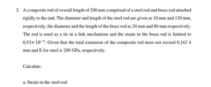 2. A composite rod of overall length of 200 mm comprised of a steel rod and brass rod attached
rigidly to the end. The diameter and length of the steel rod are given as 10 mm and 120 mm,
respectively, the diameter and the length of the brass rod as 20 mm and 80 mm respectively.
The rod is used as a tie in a link mechanism and the strain in the brass rod is limited to
0,53x 10-3. Given that the total extension of the composite rod must not exceed 0,162 4
mm and E for steel is 200 GPa, respectively.
Calculate:
a. Strain in the steel rod
