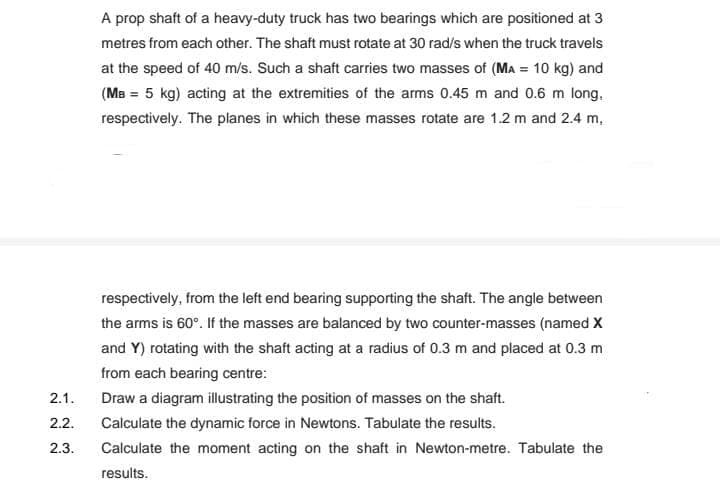 A prop shaft of a heavy-duty truck has two bearings which are positioned at 3
metres from each other. The shaft must rotate at 30 rad/s when the truck travels
at the speed of 40 m/s. Such a shaft carries two masses of (MA = 10 kg) and
(MB = 5 kg) acting at the extremities of the arms 0.45 m and 0.6 m long,
respectively. The planes in which these masses rotate are 1.2 m and 2.4 m,
respectively, from the left end bearing supporting the shaft. The angle between
the arms is 60°. If the masses are balanced by two counter-masses (named X
and Y) rotating with the shaft acting at a radius of 0.3 m and placed at 0.3 m
from each bearing centre:
2.1.
Draw a diagram illustrating the position of masses on the shaft.
2.2.
Calculate the dynamic force in Newtons. Tabulate the results.
2.3.
Calculate the moment acting on the shaft in Newton-metre. Tabulate the
results.
