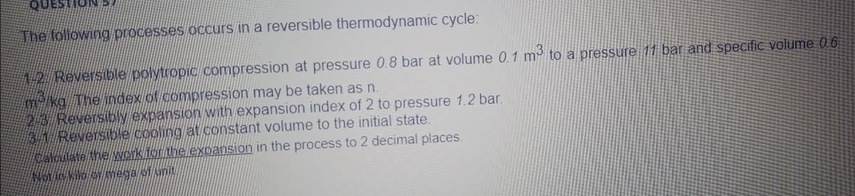 The following processes occurs in a reversible thermodynamic cycle:
12 Reversible polytropic compression at pressure 0.8 bar at volume 0.1 m to a pressure 11 bar and specific volume 0 6
kg The index of compression may be taken as n.
23 Reversiby expansion with expansion index of 2 to pressure 1.2 bar.
BA Reversible cooling at constant volume to the initial state.
Calculate the Work for the expansion in the process to 2 decimal places.
Not in kilo or mega of unit
