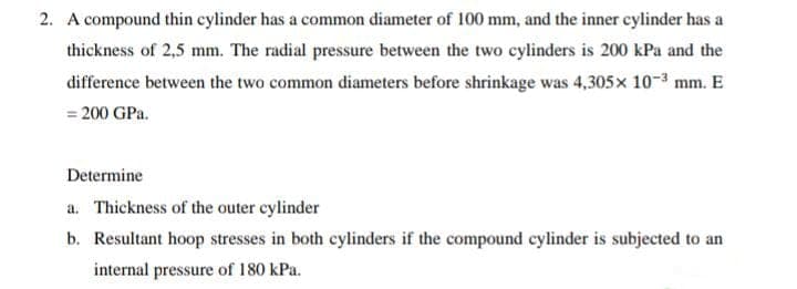 2. A compound thin cylinder has a common diameter of 100 mm, and the inner cylinder has a
thickness of 2,5 mm. The radial pressure between the two cylinders is 200 kPa and the
difference between the two common diameters before shrinkage was 4,305x 10-3 mm. E
= 200 GPa.
Determine
a. Thickness of the outer cylinder
b. Resultant hoop stresses in both cylinders if the compound cylinder is subjected to an
internal pressure of 180 kPa.
