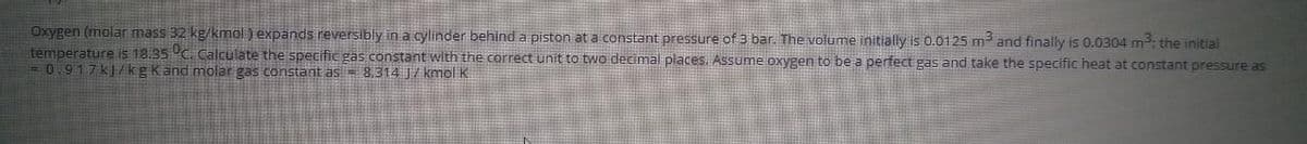 Oxygen (molar mass 32 kg/kmöl ) expands reversibly in a cylinder behind a piston at a constant pressure of 3 bar. The volume initially is 0.0125 m and finally is 0.0304 m; the initial
temperature is 18.35 C. Calculate the specific gas constant with the correct unit to two decimal places. Assume oxygen to be a perfect gas and take the specific heat at constant pressure as
= 0.917k|/kgkand molar gas constant as = 8,314 / kmol K
