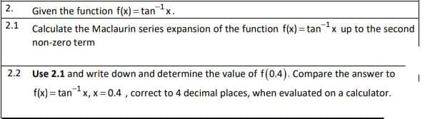 Given the function f(x)= tanx.
Calculate the Maclaurin series expansion of the function f(x) = tanx up to the second
2.
-1
2.1
%3!
non-zero term
2.2 Use 2.1 and write down and determine the value of f(0.4). Compare the answer to
f(x) = tanx, x=0.4 , correct to 4 decimal places, when evaluated on a calculator.
