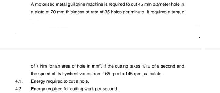 A motorised metal guillotine machine is required to cut 45 mm diameter hole in
a plate of 20 mm thickness at rate of 35 holes per minute. It requires a torque
of 7 Nm for an area of hole in mm?. If the cutting takes 1/10 of a second and
the speed of its flywheel varies from 165 rpm to 145 rpm, calculate:
4.1.
Energy required to cut a hole.
4.2.
Energy required for cutting work per second.
