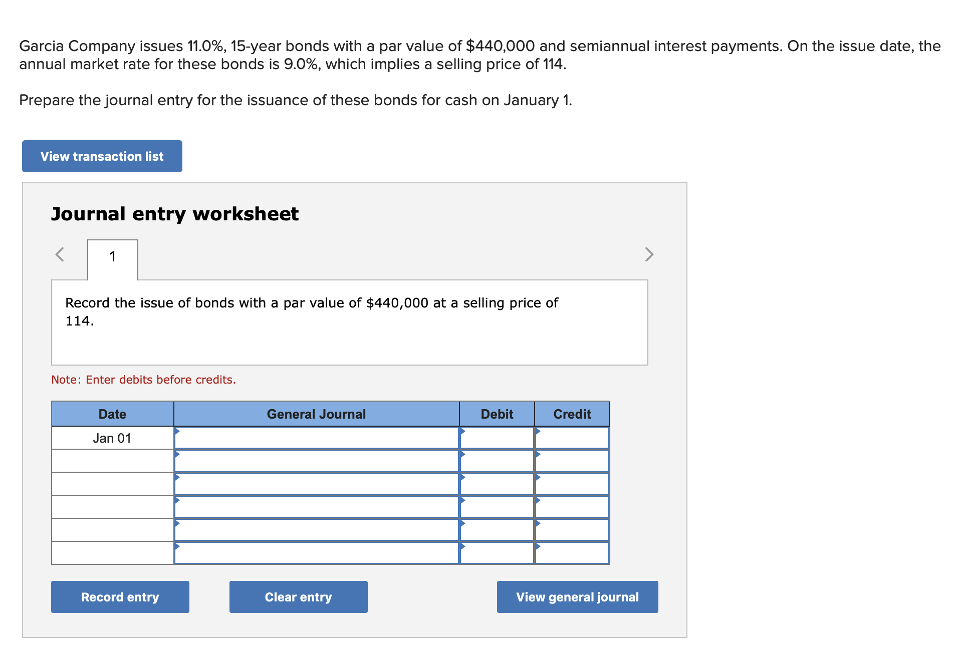 Garcia Company issues 11.0%, 15-year bonds with a par value of $440,000 and semiannual interest payments. On the issue date, the
annual market rate for these bonds is 9.0%, which implies a selling price of 114.
Prepare the journal entry for the issuance of these bonds for cash on January 1.
View transaction list
Journal entry worksheet
Record the issue of bonds with a par value of $440,000 at a selling price of
114.
Note: Enter debits before credits.
Date
General Journal
Debit
Credit
Jan 01
Record entry
Clear entry
View general journal
