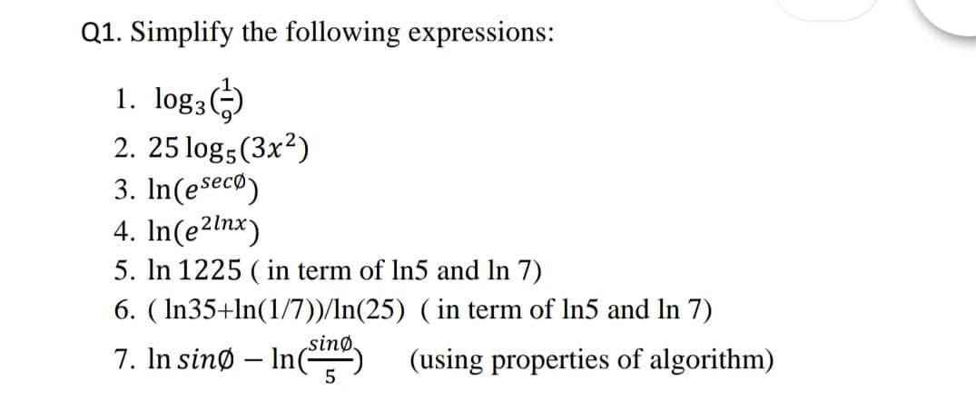 Q1. Simplify the following expressions:
1. log3)
2. 25 log5 (3x2)
3. In(eseco)
4. In(e2lnx)
5. In 1225 ( in term of In5 and In 7)
6. ( In35+ln(1/7))/In(25) ( in term of In5 and In 7)
7. In sinø – In(
sinø.
(using properties of algorithm)
