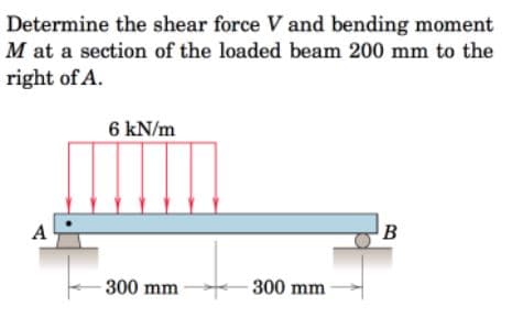 Determine the shear force V and bending moment
M at a section of the loaded beam 200 mm to the
right of A.
6 kN/m
A
B
300 mm
300 mm
