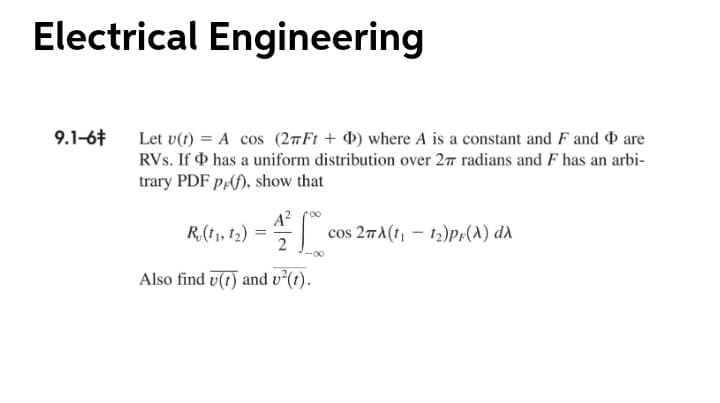 Electrical Engineering
Let v(1) = A cos (27F1 + d) where A is a constant and F and are
RVs. If O has a uniform distribution over 277 radians and F has an arbi-
trary PDF p;(f), show that
9.1-6t
R,(1), f2) = |
A?
cos 27A(t, - t2)Pf(A) dd
-00
Also find v(t) and v²(t).

