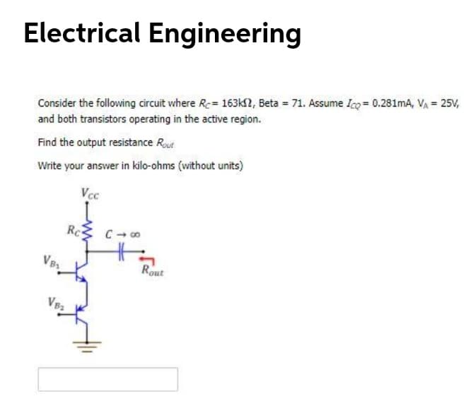 Electrical Engineering
Consider the following circuit where Rc= 163k2, Beta = 71. Assume Ico = 0.281mA, VA = 25V,
and both transistors operating in the active region.
Find the output resistance Rout
Write your answer in kilo-ohms (without units)
Vcc
Rc
Rout

