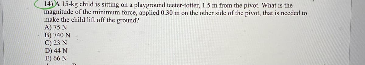 14) A 15-kg child is sitting on a playground teeter-totter, 1.5 m from the pivot. What is the
magnitude of the minimum force, applied 0.30 m on the other side of the pivot, that is needed to
make the child lift off the ground?
A) 75 N
B) 740 N
C) 23 N
D) 44 N
E) 66 N
