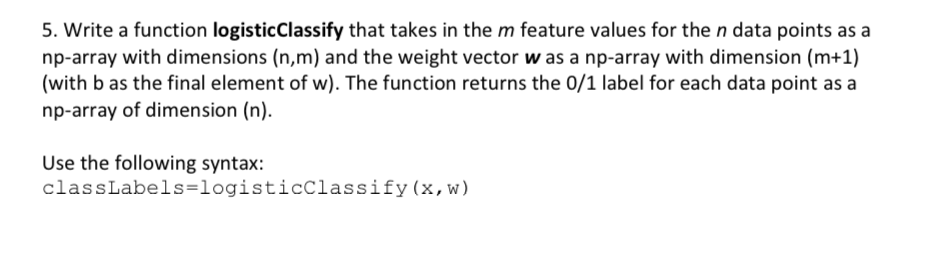 5. Write a function logisticClassify that takes in the m feature values for the n data points as a
np-array with dimensions (n,m) and the weight vector w as a np-array with dimension (m+1)
(with b as the final element of w). The function returns the 0/1 label for each data point as a
np-array of dimension (n).
Use the following syntax:
classLabels=logisticClassify(x,w)
