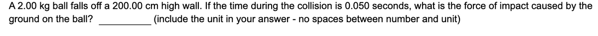 A 2.00 kg ball falls off a 200.00 cm high wall. If the time during the collision is 0.050 seconds, what is the force of impact caused by the
(include the unit in your answer - no spaces between number and unit)
ground on the ball?
