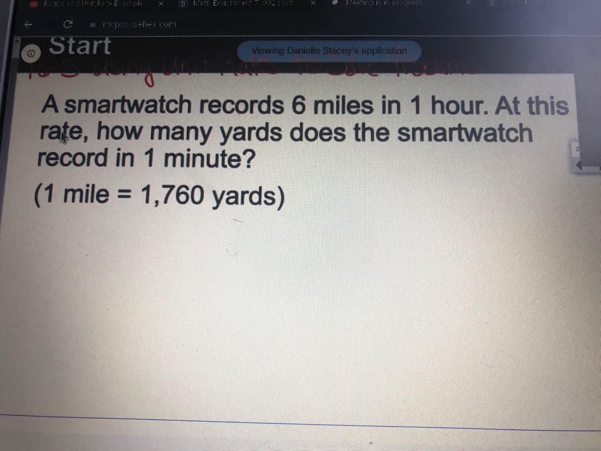 S Net Errictrent 002 ScF
V'eeting is In pragress
E epss webex com
Start
Viewing Danielle Stecey's application
A smartwatch records 6 miles in 1 hour. At this
rațe, how many yards does the smartwatch
record in 1 minute?
(1 mile = 1,760 yards)
%3D
