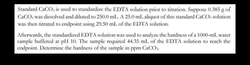 Standard CaCO, is used to standardize the EDTA solution prior to titration. Suppose 0.385 g of
CaCO, was dissolved and diluted to 250.0 ml. A 25.0 mL aliquot of this standard CaCO3 solution
was then titrated to endpoint using 29.50 mL of the EDTA solution.
Afterwards, the standardized EDTA solution was used to analyze the hardness of a 1000-ml water
sample buffered at pH 10. The sample required 44.35 ml. of the EDTA solution to reach the
endpoint. Determine the hardness of the sample in ppm CaCO3.