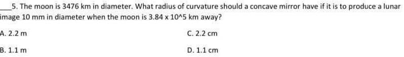 5. The moon is 3476 km in diameter. What radius of curvature should a concave mirror have if it is to produce a lunar
image 10 mm in diameter when the moon is 3.84 x 10^5 km away?
A. 2.2 m
C. 2.2 cm
B. 1.1 m
D. 1.1 cm