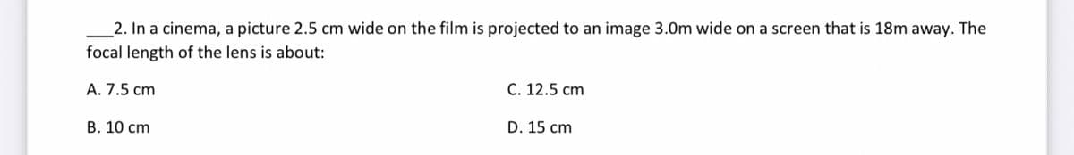 2. In a cinema, a picture 2.5 cm wide on the film is projected to an image 3.0m wide on a screen that is 18m away. The
focal length of the lens is about:
A. 7.5 cm
B. 10 cm
C. 12.5 cm
D. 15 cm