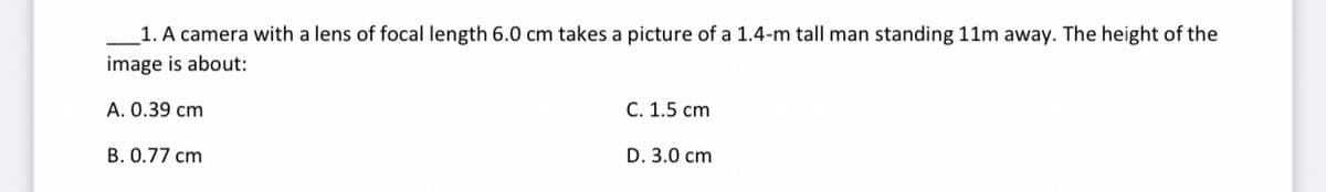 1. A camera with a lens of focal length 6.0 cm takes a picture of a 1.4-m tall man standing 11m away. The height of the
image is about:
A. 0.39 cm
B. 0.77 cm
C. 1.5 cm
D. 3.0 cm