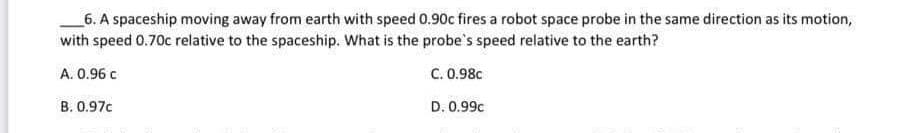 6. A spaceship moving away from earth with speed 0.90c fires a robot space probe in the same direction as its motion,
with speed 0.70c relative to the spaceship. What is the probe's speed relative to the earth?
A. 0.96 c
C. 0.98c
D. 0.99c
B. 0.97c