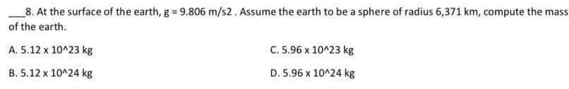 8. At the surface of the earth, g = 9.806 m/s2. Assume the earth to be a sphere of radius 6,371 km, compute the mass
of the earth.
A.
5.12 x 10^23 kg
B. 5.12 x 10^24 kg
C. 5.96 x 10^23 kg
D. 5.96 x 10^24 kg