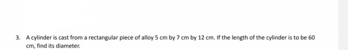 3. A cylinder is cast from a rectangular piece of alloy 5 cm by 7 cm by 12 cm. If the length of the cylinder is to be 60
cm, find its diameter.