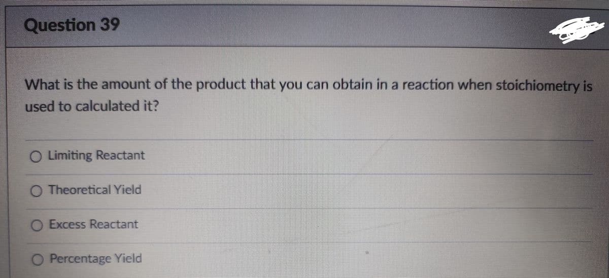 Question 39
What is the amount of the product that you can obtain in a reaction when stoichiometry is
used to calculated it?
O Limiting Reactant
Theoretical Yield
O Excess Reactant
O Percentage Yield
