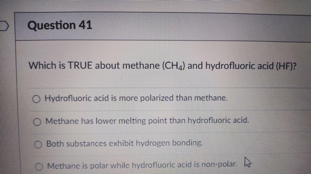 Question 41
Which is TRUE about methane (CH4) and hydrofluoric acid (HF)?
O Hydrofluoric acid is more polarized than methane.
O Methane has lower melting point than hydrofluoric acid.
O Both substances exhibit hydrogen bonding.
). Methane is polar while hydrofluoric acid is non-polar,
