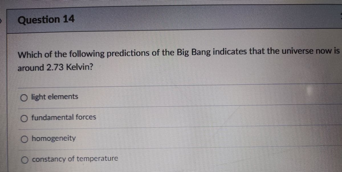 Question 14
Which of the following predictions of the Big Bang indicates that the universe now is
around 2.73 Kelvin?
O light elements
O fundamental forces
O homogeneity
O constancy of temperature
