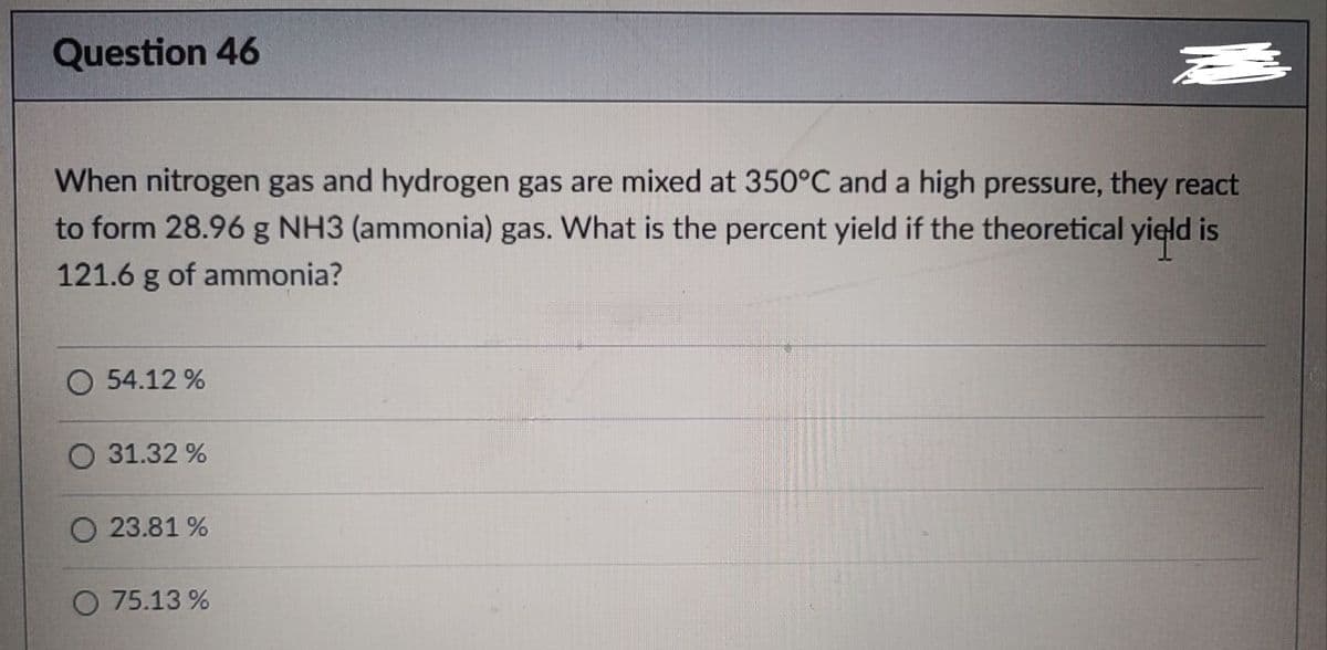 Question 46
When nitrogen gas and hydrogen gas are mixed at 350°C and a high pressure, they react
to form 28.96 g NH3 (ammonia) gas. What is the percent yield if the theoretical yield is
121.6 g of ammonia?
O 54.12 %
O 31.32 %
O 23.81 %
O 75.13 %
