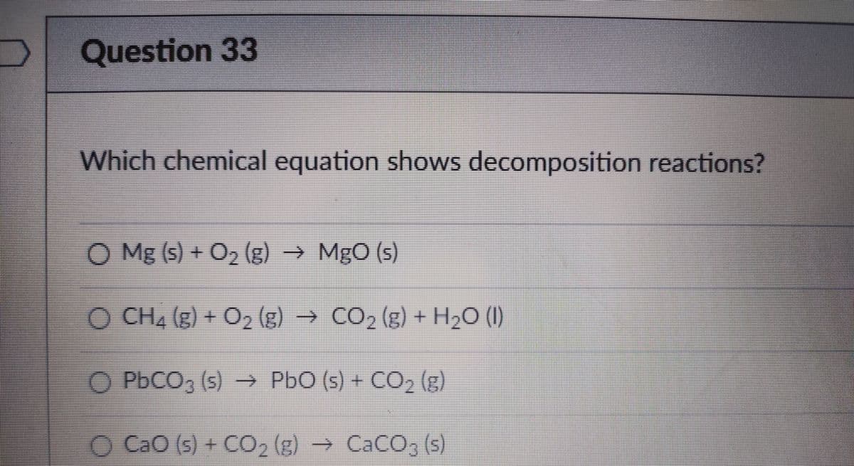 Question 33
券
Which chemical equation shows decomposition reactions?
O Mg (s) + O2 (g) → MgO (s)
O CH4 (g) + O2 (g) → CO, (g) + H2O (I)
O PbCO, (5) → PbO (s) + CO, (g)
O CaO (s) + CO, (g) → CACO, (s)
