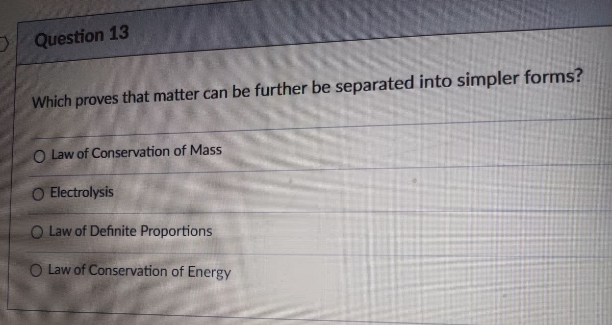 Question 13
Which proves that matter can be further be separated into simpler forms?
O Law of Conservation of Mass
O Electrolysis
O Law of Definite Proportions
O Law of Conservation of Energy
