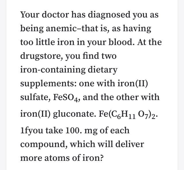 Your doctor has diagnosed you as
being anemic-that is, as having
too little iron in your blood. At the
drugstore, you find two
iron-containing dietary
supplements: one with iron(II)
sulfate, FeSO4, and the other with
iron(II) gluconate. Fe(C,H11 07)2.
1fyou take 100. mg of each
compound, which will deliver
more atoms of iron?
