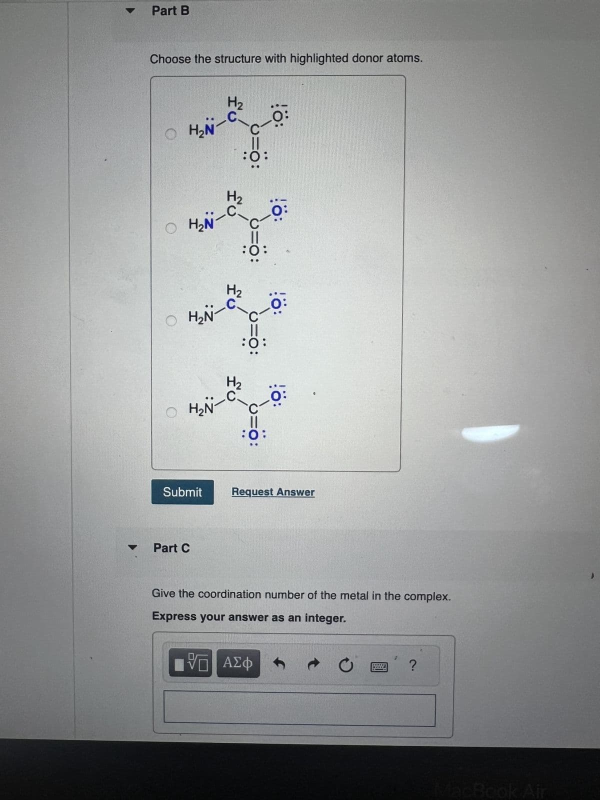 A
Part B
Choose the structure with highlighted donor atoms.
OH₂N
H2
=0:
:0:
O H₂NT
H₂N
H₂
H₂
0:
OH₂N
H₂
!ö:
!ö:
:0:
Submit
Request Answer
Part C
Give the coordination number of the metal in the complex.
Express your answer as an integer.
ΤΟ ΑΣΦ
->
0
i ?
MacBook Air