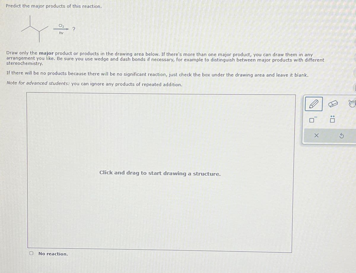 Predict the major products of this reaction.
Cl₂
hv
?
Draw only the major product or products in the drawing area below. If there's more than one major product, you can draw them in any
arrangement you like. Be sure you use wedge and dash bonds if necessary, for example to distinguish between major products with different
stereochemistry.
If there will be no products because there will be no significant reaction, just check the box under the drawing area and leave it blank.
Note for advanced students: you can ignore any products of repeated addition.
O No reaction.
Click and drag to start drawing a structure.