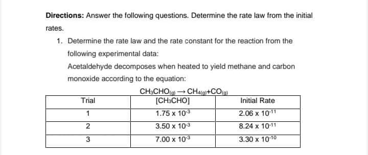 Directions: Answer the following questions. Determine the rate law from the initial
rates.
1. Determine the rate law and the rate constant for the reaction from the
following experimental data:
Acetaldehyde decomposes when heated to yield methane and carbon
monoxide according to the equation:
CH3CHO() CHag+CO(a)
[CH:CHO]
Trial
Initial Rate
1
1.75 x 103
2.06 x 10-11
3.50 x 103
8.24 x 10-11
3
7.00 x 103
3.30 x 1010
