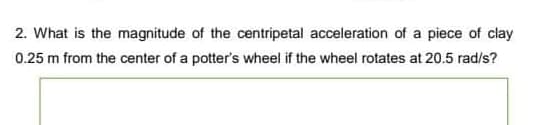 2. What is the magnitude of the centripetal acceleration of a piece of clay
0.25 m from the center of a potter's wheel if the wheel rotates at 20.5 rad/s?
