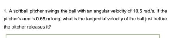 1. A softball pitcher swings the ball with an angular velocity of 10.5 rad/s. If the
pitcher's arm is 0.65 m long, what is the tangential velocity of the ball just before
the pitcher releases it?
