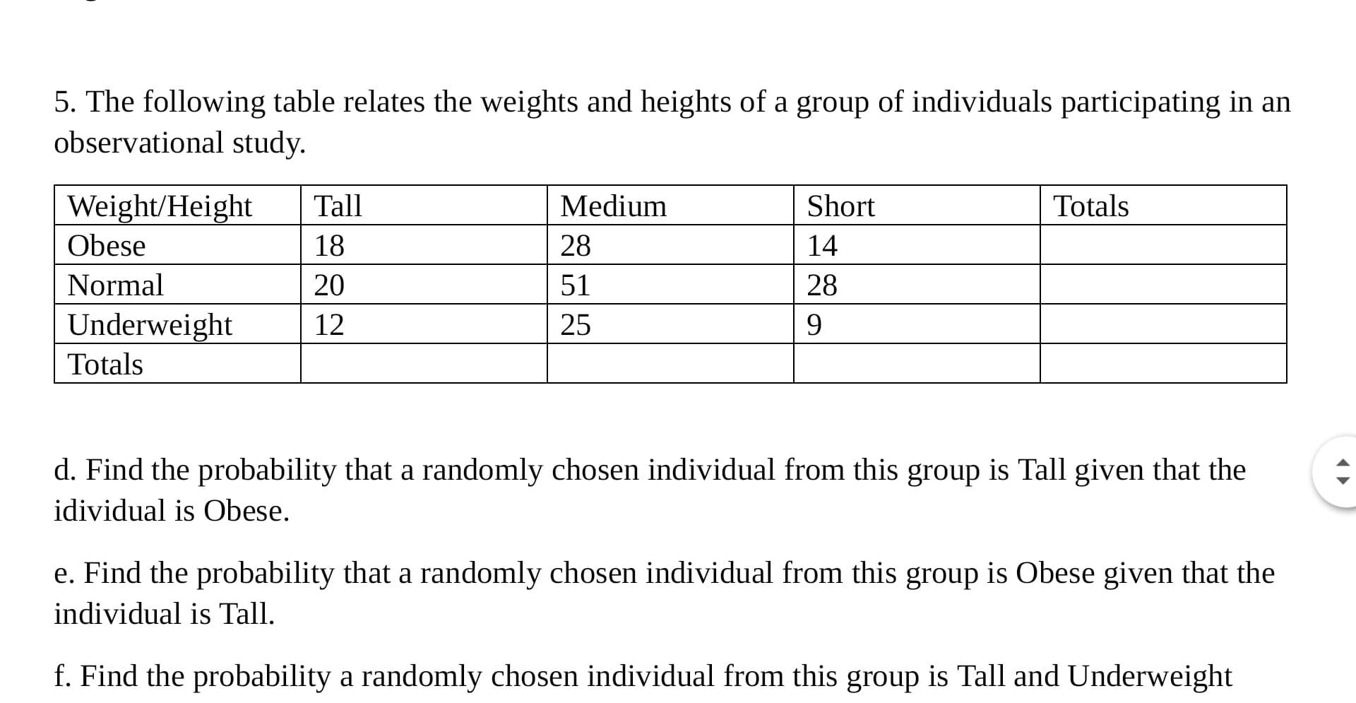 5. The following table relates the weights and heights of a group of individuals participating in an
observational study.
Weight/Height
Tall
Medium
Short
Totals
Obese
18
28
14
Normal
20
51
28
Underweight
12
25
9
Totals
d. Find the probability that a randomly chosen individual from this group is Tall given that the
idividual is Obese.
e. Find the probability that a randomly chosen individual from this group is Obese given that the
individual is Tall.
f. Find the probability a randomly chosen individual from this group is Tall and Underweight
