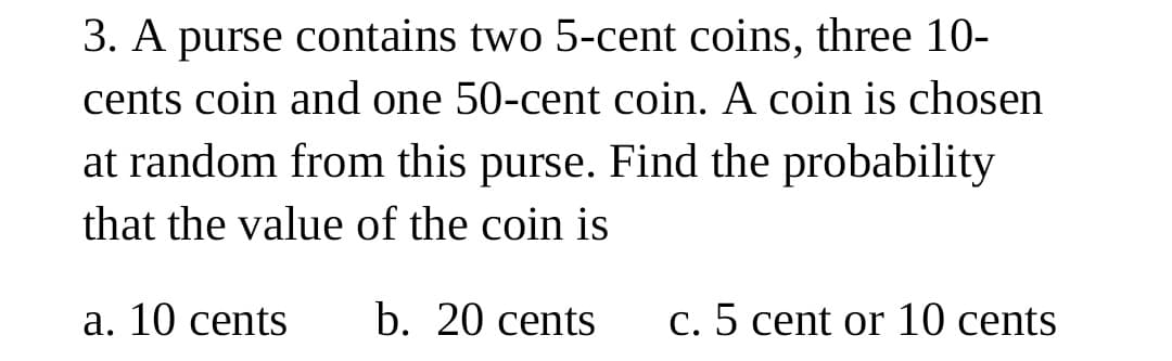 3. A purse contains two 5-cent coins, three 10-
cents coin and one 50-cent coin. A coin is chosen
at random from this purse. Find the probability
that the value of the coin is
a. 10 cents
b. 20 cents
c. 5 cent or 10 cents
