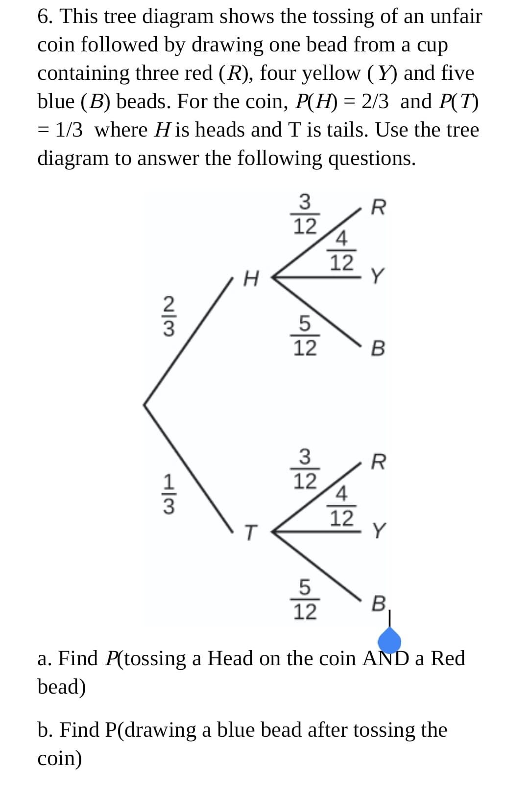 6. This tree diagram shows the tossing of an unfair
coin followed by drawing one bead from a cup
containing three red (R), four yellow (Y) and five
blue (B) beads. For the coin, P(H) = 2/3 and P(T)
= 1/3 where H is heads and T is tails. Use the tree
diagram to answer the following questions.
3
R
12
4
12
2
5
12
3
12
12
Y
B
12
a. Find P(tossing a Head on the coin AND a Red
bead)
b. Find P(drawing a blue bead after tossing the
coin)
N/3
H/3
