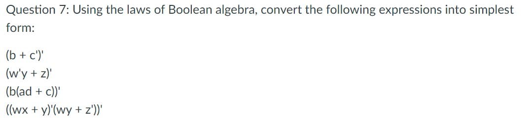 Question 7: Using the laws of Boolean algebra, convert the following expressions into simplest
form:
(b + c')'
(w'y + z)"
(b(ad + c))'
((wx + y)'(wy + z'))'
