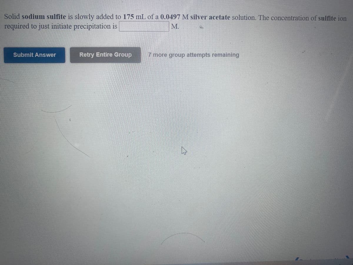 Solid sodium sulfite is slowly added to 175 mL of a 0.0497 M silver acetate solution. The concentration of sulfite ion
required to just initiate precipitation is
M.
Submit Answer
Retry Entire Group
7 more group attempts remaining
