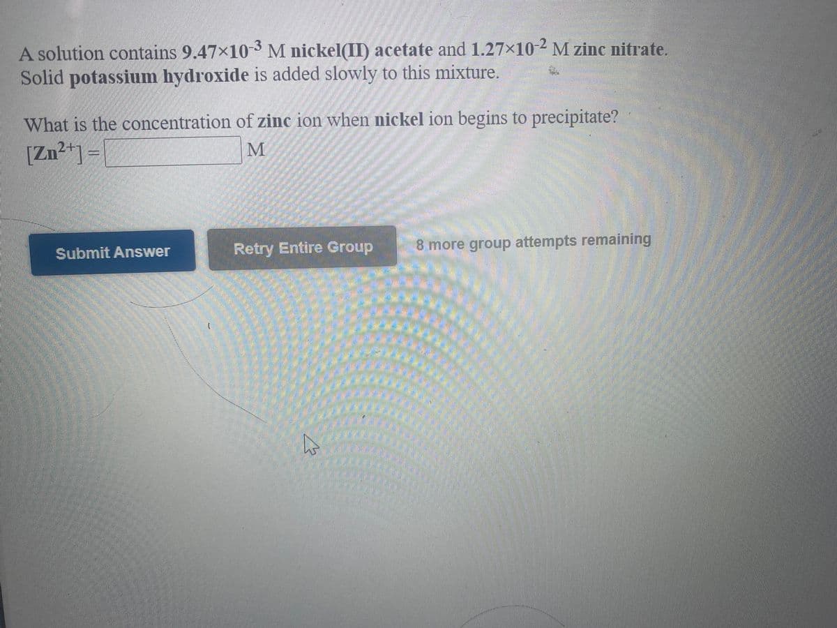 A solution contains 9.47×10-3 M nickel(II) acetate and 1.27x10-2 M zinc nitrate.
Solid potassium hydroxide is added slowly to this mixture.
What is the concentration of zinc ion when nickel ion begins to precipitate?
[Zn²*]=
M
Retry Entire Group
8 more group attempts remaining
Submit Answer
券
