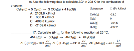 _16. Use the following data to calculate AG° at 298 K for the combustion of
propane:
CaHa(g) + 5 O2(g) → 3 CO2(g) + 4 H2O(1)
O G", kJ/mol
Substance
A. 2109.6 kJ/mol
CaHa(g)
O:(g)
-23.0
B. 608.8 kJ/mol
C. -608.8 kJ/mol
D. -2109.6 kJ/mol
CO:(9)
-394.6
H:O(1)
-237.2
_17. Calculate AH, for the following reaction at 25 °C.
4NH:(g) + 50:(g) → 4NO(g) + 6H;O(g)
kJ
AH , (H,O(g)) = -241.8
mol
k.J
AH (NH,(g) =
mol
=-45.9
mol
AH (NO(g)) = 90.3
