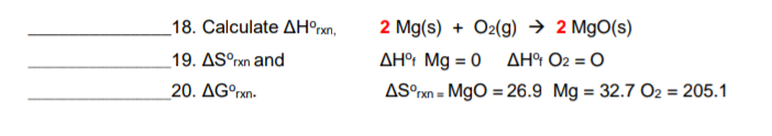 _18. Calculate AH°xn,
2 Mg(s) + O2(g) → 2 MgO(s)
_19. ASºrxn and
AH° Mg = 0 AH O2 = O
20. AG°rxn-
AS°xn = MgO = 26.9 Mg = 32.7 O2 = 205.1
