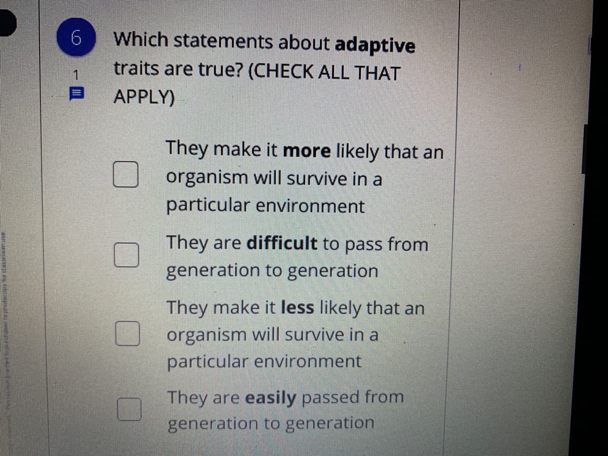 Which statements about adaptive
traits are true? (CHECK ALL THAT
APPLY)
They make it more likely that an
organism will survive in a
particular environment
They are difficult to pass from
generation to generation
They make it less likely that an
organism will survive in a
particular environment
They are easily passed from
generation to generation
6.
