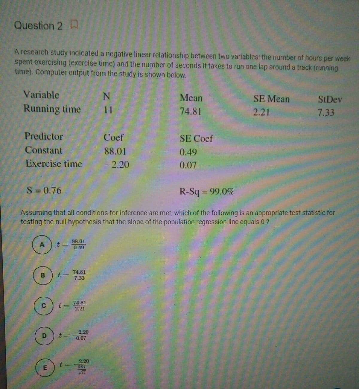 Question 2
A research study indicated a negative linear relationship between two variables: the number of hours per week
spent exercising (exercise time) and the number of seconds it takes to run one lap around a track (running
time). Computer output from the study is shown below.
Variable
Mean
SE Mean
StDev
Running time
11
74.81
2.21
7.33
Predictor
Coef
SE Coef
Constant
88.01
0.49
Exercise time
-2.20
0.07
S= 0.76
R-Sq = 99.0%
%3D
Assuming that all conditions for inference are met, which of the following is an appropriate test statistic for
testing the null hypothesis that the slope of the population regression line equals 0 ?
88.01
A
0.49
74.81
7.33
74.81
t3D
2.21
2.20
0.07
2.20
t=
B.
D.
E.
