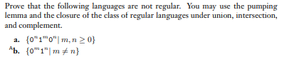 Prove that the following languages are not regular. You may use the pumping
lemma and the closure of the class of regular languages under union, intersection,
and complement.
a. {0"1"0"| m, n2 0}
Ab. (0"1"| m + n}
