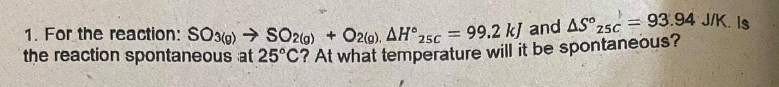 1. For the reaction: SO3(g) → SO20) + O2(0). AH°
the reaction spontaneous at 25°C? At what temperature will it be spontaneous?
99.2 kJ and AS°25C
93.94 J/K. Is
%3D
25C

