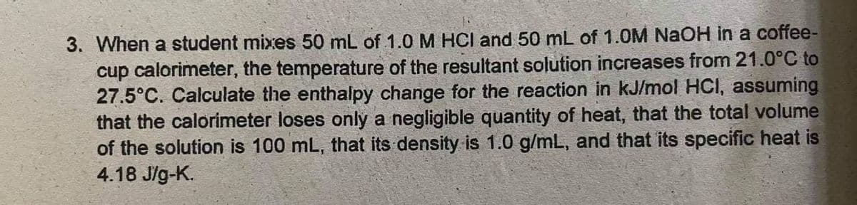 3. When a student mixes 50 mL of 1.0 M HCI and 50 mL of 1.0M NaOH in a coffee-
cup calorimeter, the temperature of the resultant solution increases from 21.0°C to
27.5°C. Calculate the enthalpy change for the reaction in kJ/mol HCI, assuming
that the calorimeter loses only a negligible quantity of heat, that the total volume
of the solution is 100 mL, that its density is 1.0 g/mL, and that its specific heat is
4.18 J/g-K.
